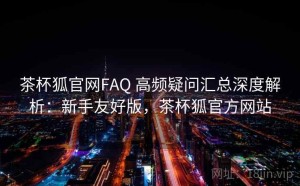 茶杯狐官网FAQ 高频疑问汇总深度解析：新手友好版，茶杯狐官方网站