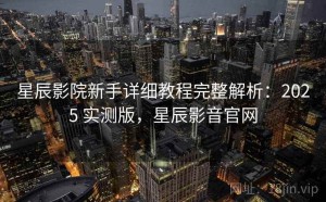星辰影院新手详细教程完整解析：2025 实测版，星辰影音官网