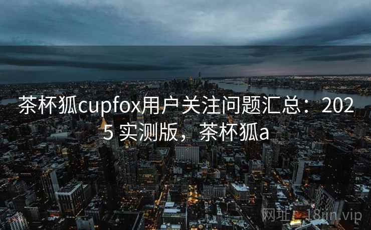茶杯狐cupfox用户关注问题汇总:2025 实测版,茶杯狐a 茶杯狐cupfox用户关注问题汇总:2025 实测版,茶杯狐a