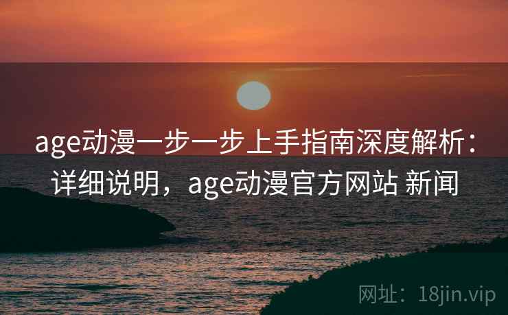 age动漫一步一步上手指南深度解析：详细说明，age动漫官方网站 新闻