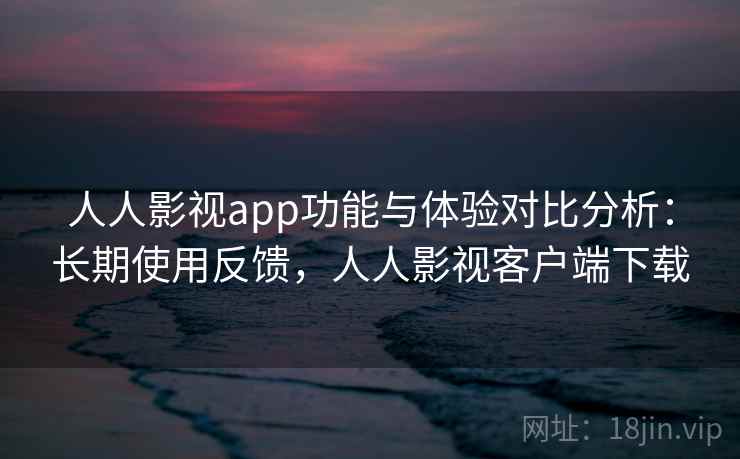 人人影视app功能与体验对比分析：长期使用反馈，人人影视客户端下载