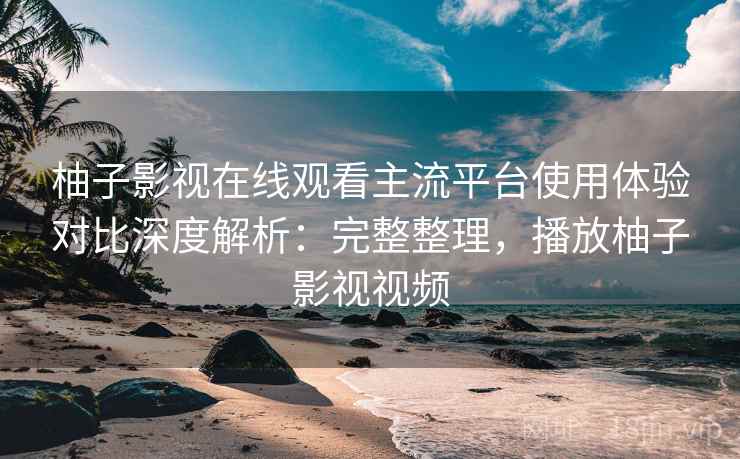 柚子影视在线观看主流平台使用体验对比深度解析:完整整理,播放柚子影视视频 柚子影视在线观看主流平台使用体验对比深度解析:完整整理,播放柚子影视视频