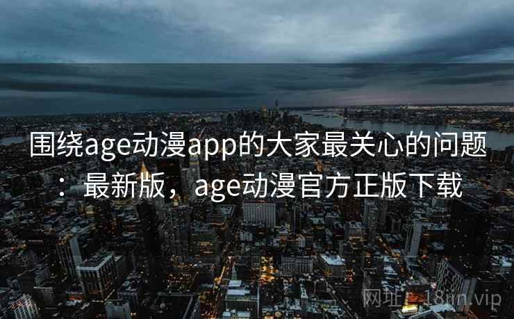围绕age动漫app的大家最关心的问题：最新版，age动漫官方正版下载