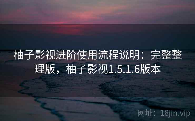 柚子影视进阶使用流程说明：完整整理版，柚子影视1.5.1.6版本
