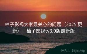 柚子影视大家最关心的问题（2025 更新），柚子影视tv3.0版最新版