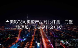 天美影视同类型产品对比评测：完整整理版，天美是什么电视
