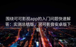 围绕可可影视app的入门问题快速解答：实测总结版，可可影音安卓版下载