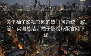 关于柚子影视官网的热门问题统一解答：实测总结，柚子影视tv版官网下载