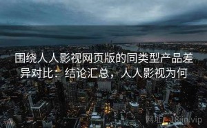 围绕人人影视网页版的同类型产品差异对比：结论汇总，人人影视为何