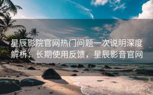 星辰影院官网热门问题一次说明深度解析：长期使用反馈，星辰影音官网