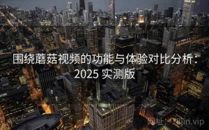 围绕蘑菇视频的功能与体验对比分析：2025 实测版