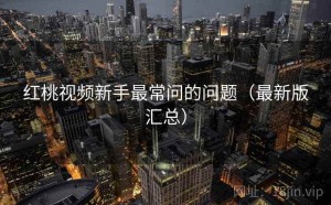 红桃视频新手最常问的问题（最新版汇总）