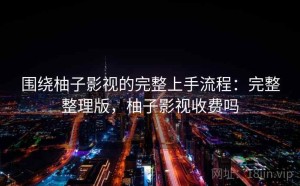 围绕柚子影视的完整上手流程：完整整理版，柚子影视收费吗