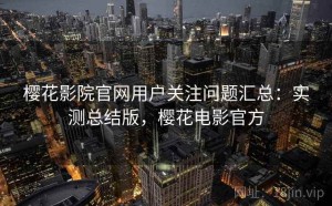 樱花影院官网用户关注问题汇总：实测总结版，樱花电影官方