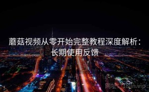 蘑菇视频从零开始完整教程深度解析：长期使用反馈