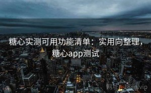 糖心实测可用功能清单：实用向整理，糖心app测试