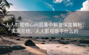 人人影视核心问题集中解答深度解析：实测总结，人人影视是干什么的