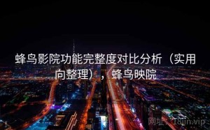 蜂鸟影院功能完整度对比分析（实用向整理），蜂鸟映院