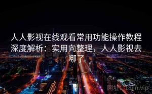人人影视在线观看常用功能操作教程深度解析：实用向整理，人人影视去哪了