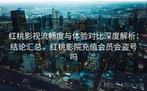 红桃影视流畅度与体验对比深度解析：结论汇总，红桃影院充值会员会盗号吗