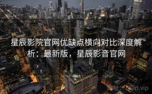 星辰影院官网优缺点横向对比深度解析：最新版，星辰影音官网