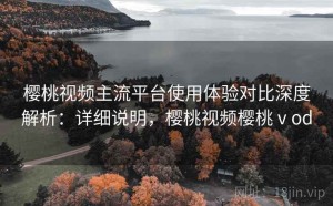 樱桃视频主流平台使用体验对比深度解析：详细说明，樱桃视频樱桃ⅴod