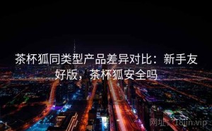茶杯狐同类型产品差异对比：新手友好版，茶杯狐安全吗