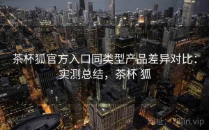 茶杯狐官方入口同类型产品差异对比：实测总结，茶杯 狐