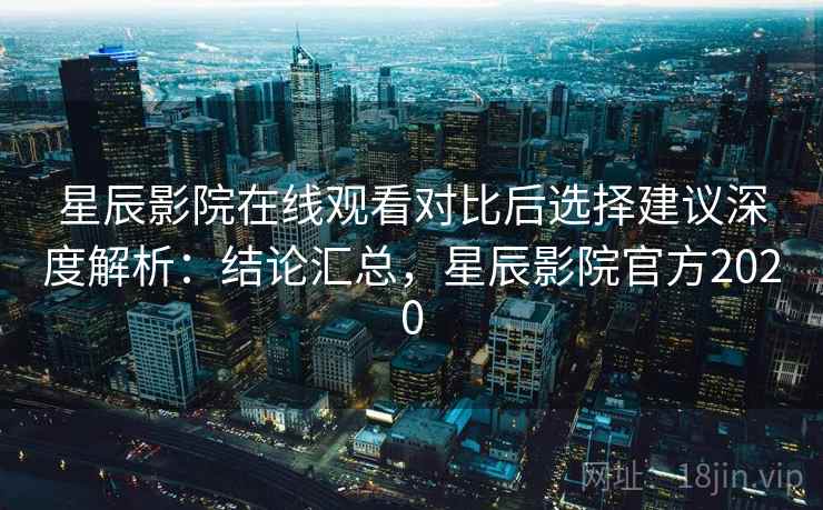星辰影院在线观看对比后选择建议深度解析：结论汇总，星辰影院官方2020