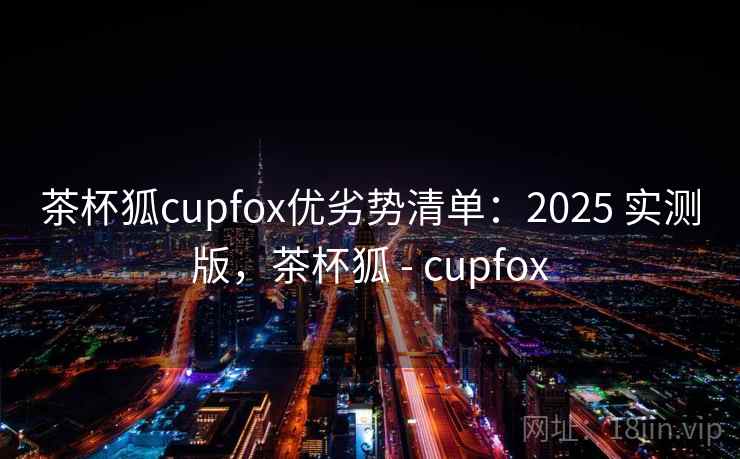 茶杯狐cupfox优劣势清单:2025 实测版,茶杯狐 - cupfox 茶杯狐cupfox优劣势清单:2025 实测版,茶杯狐 - cupfox