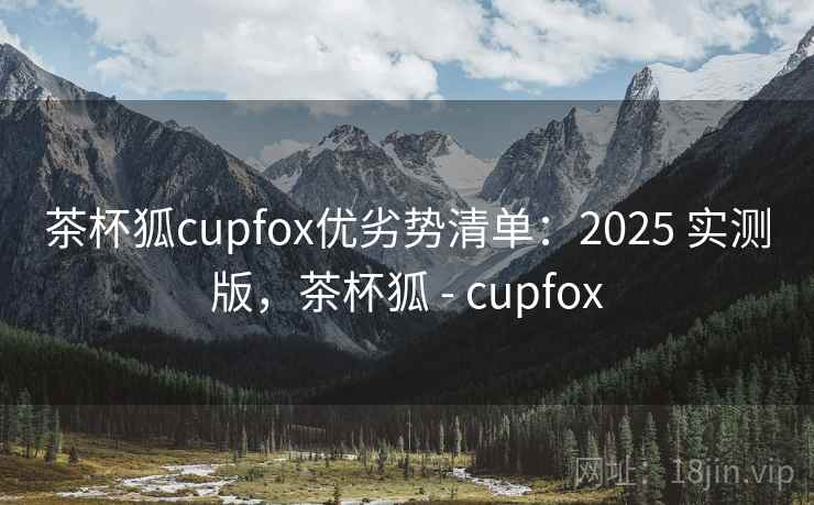 茶杯狐cupfox优劣势清单:2025 实测版,茶杯狐 - cupfox 茶杯狐cupfox优劣势清单:2025 实测版,茶杯狐 - cupfox