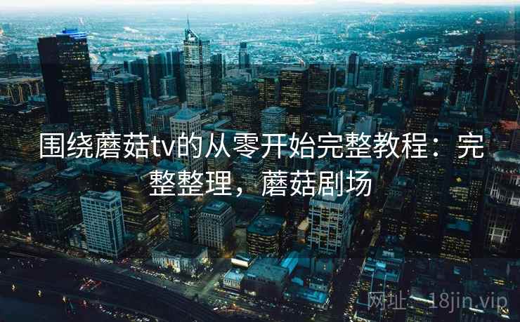 围绕蘑菇tv的从零开始完整教程：完整整理，蘑菇剧场