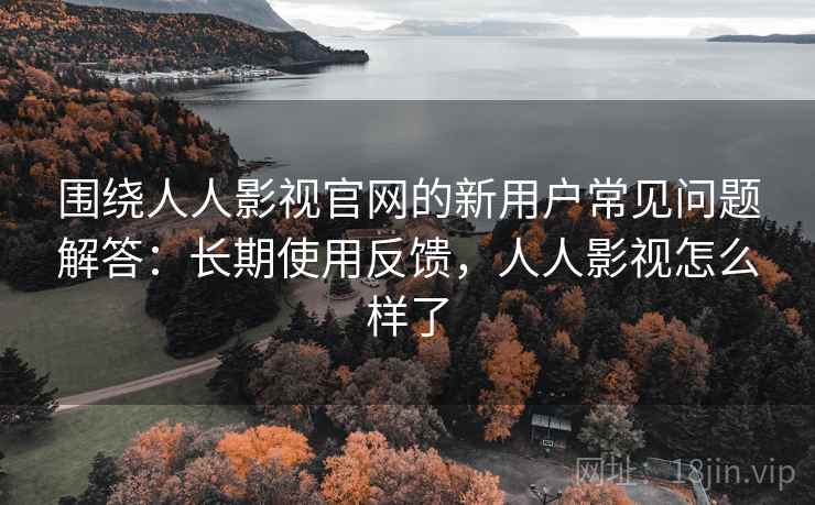 围绕人人影视官网的新用户常见问题解答：长期使用反馈，人人影视怎么样了