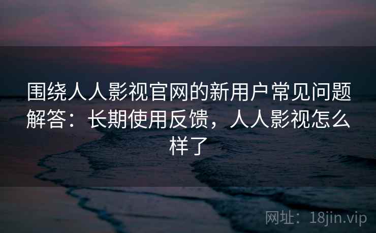 围绕人人影视官网的新用户常见问题解答：长期使用反馈，人人影视怎么样了