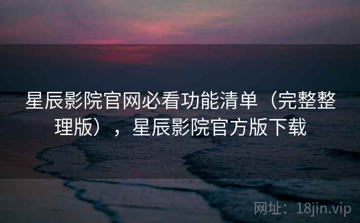 星辰影院官网必看功能清单(完整整理版),星辰影院官方版下载 星辰影院官网必看功能清单(完整整理版),星辰影院官方版下载