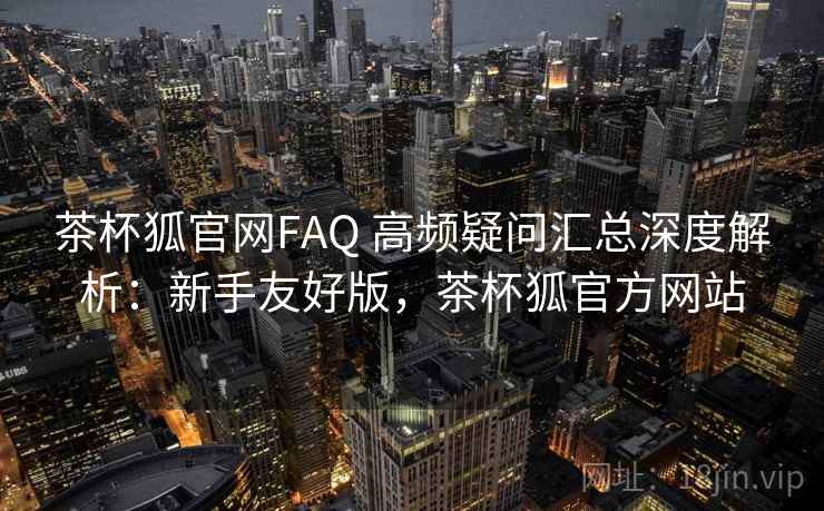 茶杯狐官网FAQ 高频疑问汇总深度解析：新手友好版，茶杯狐官方网站