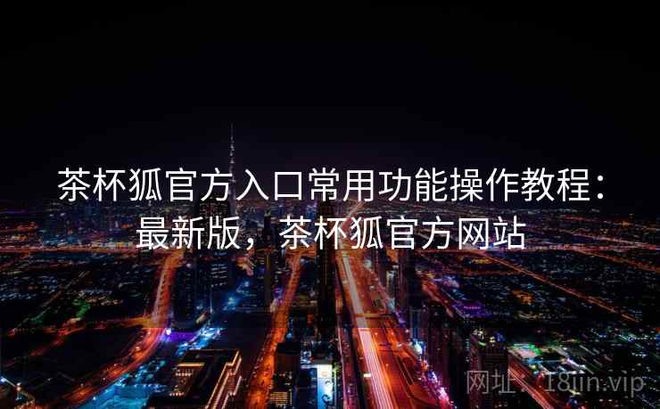 茶杯狐官方入口常用功能操作教程：最新版，茶杯狐官方网站