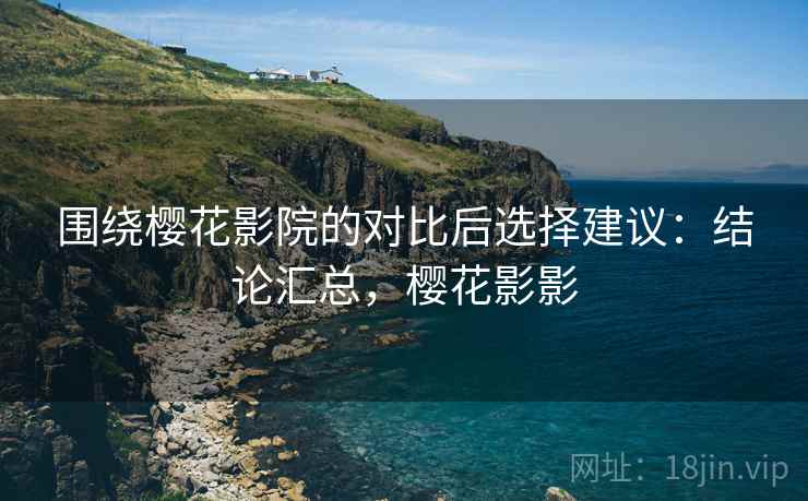 围绕樱花影院的对比后选择建议：结论汇总，樱花影影