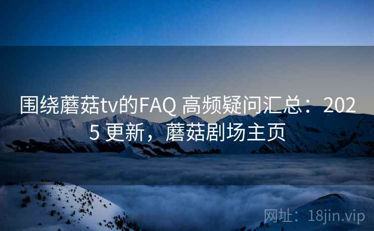 围绕蘑菇tv的FAQ 高频疑问汇总：2025 更新，蘑菇剧场主页
