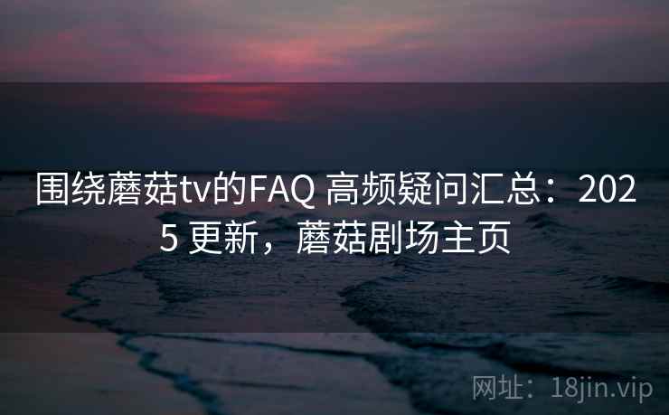 围绕蘑菇tv的FAQ 高频疑问汇总：2025 更新，蘑菇剧场主页