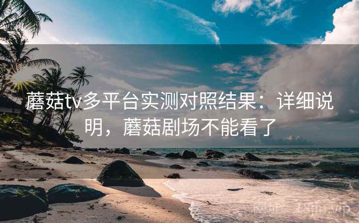 蘑菇tv多平台实测对照结果:详细说明,蘑菇剧场不能看了 蘑菇tv多平台实测对照结果:详细说明,蘑菇剧场不能看了