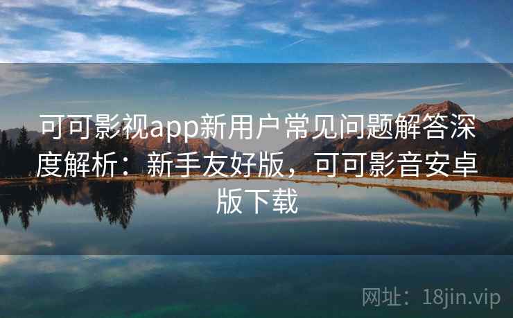 可可影视app新用户常见问题解答深度解析：新手友好版，可可影音安卓版下载