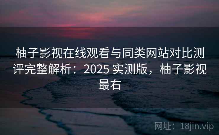 柚子影视在线观看与同类网站对比测评完整解析：2025 实测版，柚子影视最右