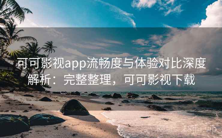 可可影视app流畅度与体验对比深度解析：完整整理，可可影视下载