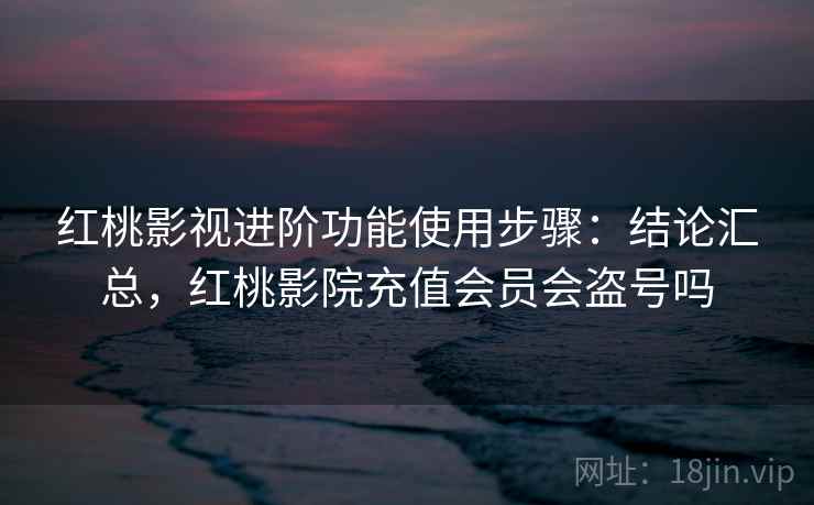 红桃影视进阶功能使用步骤：结论汇总，红桃影院充值会员会盗号吗
