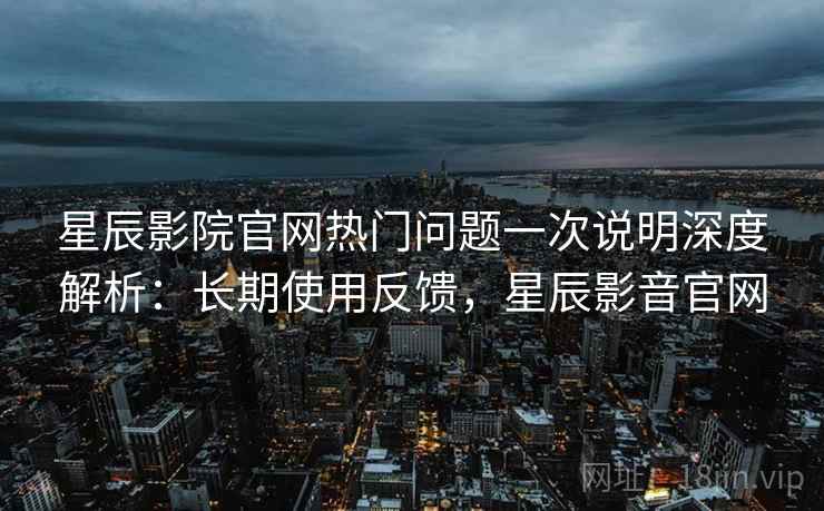 星辰影院官网热门问题一次说明深度解析：长期使用反馈，星辰影音官网