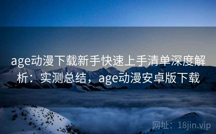 age动漫下载新手快速上手清单深度解析:实测总结,age动漫安卓版下载 age动漫下载新手快速上手清单深度解析:实测总结,age动漫安卓版下载