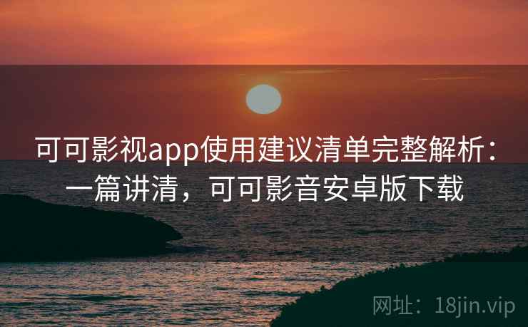 可可影视app使用建议清单完整解析：一篇讲清，可可影音安卓版下载