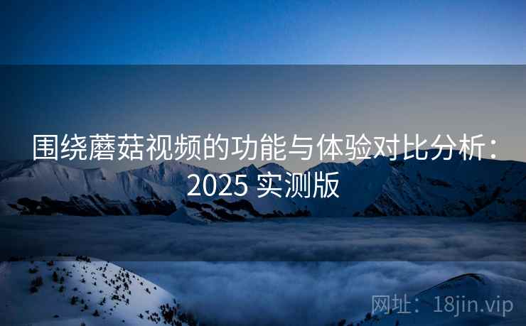 围绕蘑菇视频的功能与体验对比分析：2025 实测版