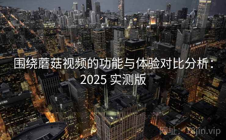 围绕蘑菇视频的功能与体验对比分析：2025 实测版